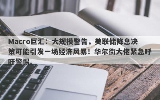 Macro巨汇：大规模警告，美联储降息决策可能引发一场经济风暴！华尔街大佬紧急呼吁警惕。