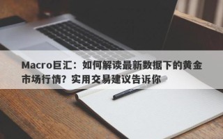 Macro巨汇：如何解读最新数据下的黄金市场行情？实用交易建议告诉你