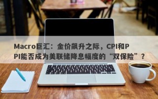 Macro巨汇：金价飙升之际，CPI和PPI能否成为美联储降息幅度的“双保险”？