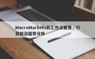 MacroMarkets巨汇热点聚焦，行业前沿趋势分析