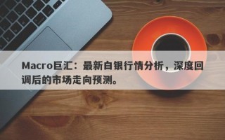 Macro巨汇：最新白银行情分析，深度回调后的市场走向预测。