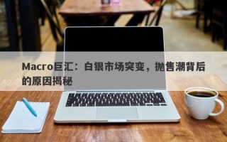 Macro巨汇：白银市场突变，抛售潮背后的原因揭秘