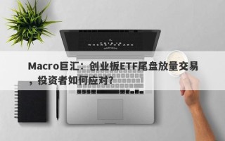 Macro巨汇：创业板ETF尾盘放量交易，投资者如何应对？