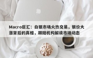 Macro巨汇：白银市场火热交易，银价大涨背后的真相，跟随机构解读市场动态
