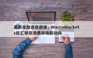 最新金融资讯速递，MacroMarkets巨汇带你洞悉市场新动向