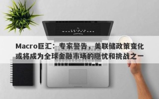 Macro巨汇：专家警告，美联储政策变化或将成为全球金融市场的隐忧和挑战之一