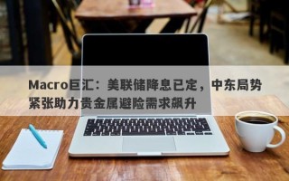 Macro巨汇：美联储降息已定，中东局势紧张助力贵金属避险需求飙升