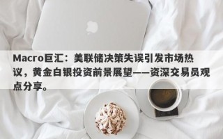 Macro巨汇：美联储决策失误引发市场热议，黄金白银投资前景展望——资深交易员观点分享。