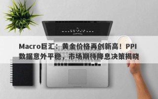 Macro巨汇：黄金价格再创新高！PPI数据意外平稳，市场期待降息决策揭晓