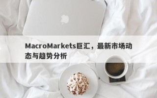 MacroMarkets巨汇，最新市场动态与趋势分析