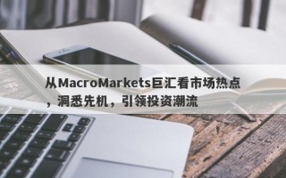 从MacroMarkets巨汇看市场热点，洞悉先机，引领投资潮流