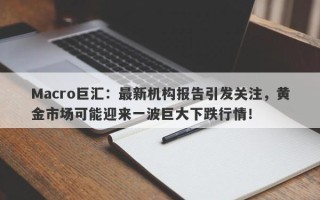 Macro巨汇：最新机构报告引发关注，黄金市场可能迎来一波巨大下跌行情！