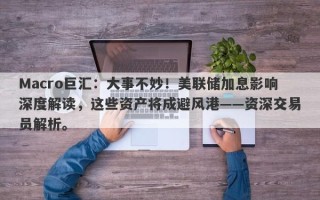 Macro巨汇：大事不妙！美联储加息影响深度解读，这些资产将成避风港——资深交易员解析。