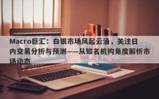 Macro巨汇：白银市场风起云涌，关注日内交易分析与预测——从知名机构角度解析市场动态