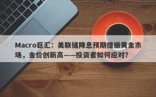 Macro巨汇：美联储降息预期提振黄金市场，金价创新高——投资者如何应对？