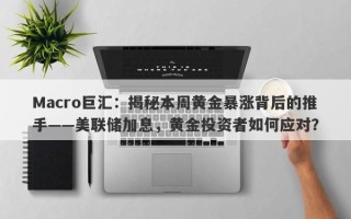 Macro巨汇：揭秘本周黄金暴涨背后的推手——美联储加息，黄金投资者如何应对？