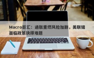 Macro巨汇：通胀重燃风险加剧，美联储面临政策抉择难题