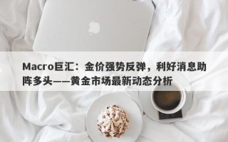 Macro巨汇：金价强势反弹，利好消息助阵多头——黄金市场最新动态分析