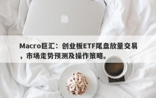 Macro巨汇：创业板ETF尾盘放量交易，市场走势预测及操作策略。