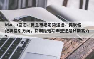 Macro巨汇：黄金市场走势迷途，美联储纪要指引方向，回调是短期调整还是长期蓄力？