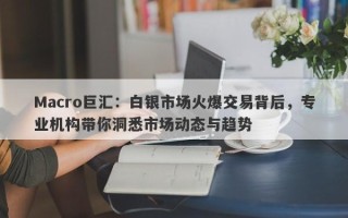Macro巨汇：白银市场火爆交易背后，专业机构带你洞悉市场动态与趋势