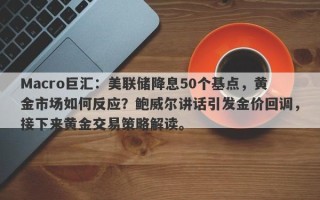 Macro巨汇：美联储降息50个基点，黄金市场如何反应？鲍威尔讲话引发金价回调，接下来黄金交易策略解读。