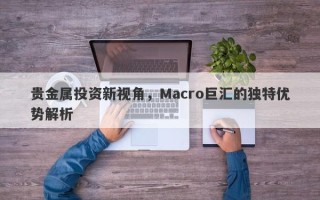 贵金属投资新视角，Macro巨汇的独特优势解析
