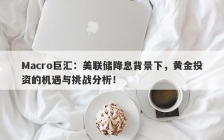 Macro巨汇：美联储降息背景下，黄金投资的机遇与挑战分析！