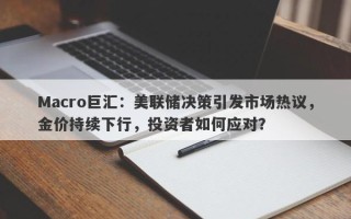 Macro巨汇：美联储决策引发市场热议，金价持续下行，投资者如何应对？