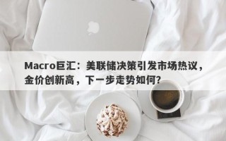 Macro巨汇：美联储决策引发市场热议，金价创新高，下一步走势如何？