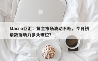 Macro巨汇：黄金市场波动不断，今日初请数据助力多头破位？