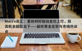 Macro巨汇：重磅利好驱动金价上行，投资机会就在当下——解析黄金走势与市场热议点