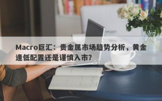 Macro巨汇：贵金属市场趋势分析，黄金逢低配置还是谨慎入市？