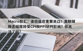 Macro巨汇：金价逼近重要关口！美联储降息幅度将受CPI和PPI研判影响？你关注了吗？
