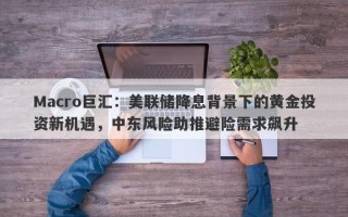 Macro巨汇：美联储降息背景下的黄金投资新机遇，中东风险助推避险需求飙升