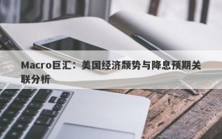 Macro巨汇：美国经济颓势与降息预期关联分析