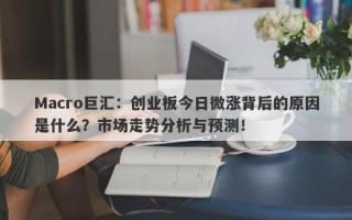 Macro巨汇：创业板今日微涨背后的原因是什么？市场走势分析与预测！