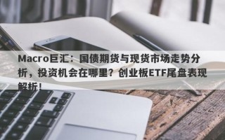 Macro巨汇：国债期货与现货市场走势分析，投资机会在哪里？创业板ETF尾盘表现解析！