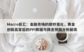 Macro巨汇：金融市场的微妙变化，黄金创新高背后的PPI数据与降息预期分析解读