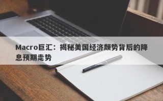 Macro巨汇：揭秘美国经济颓势背后的降息预期走势