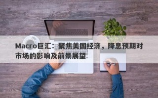 Macro巨汇：聚焦美国经济，降息预期对市场的影响及前景展望