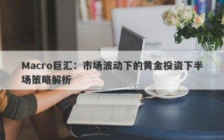 Macro巨汇：市场波动下的黄金投资下半场策略解析