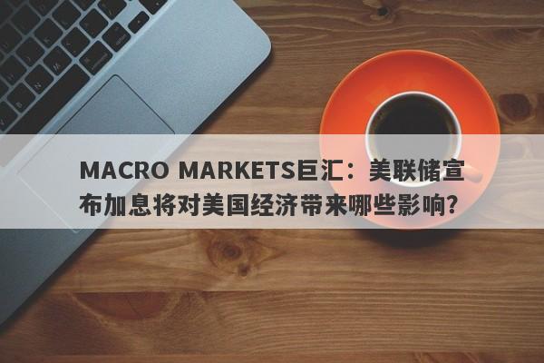 MACRO MARKETS巨汇：美联储宣布加息将对美国经济带来哪些影响？-第1张图片-Macro Global Markets巨汇