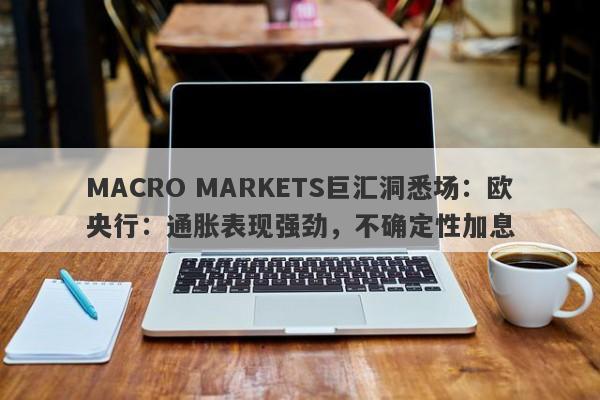 MACRO MARKETS巨汇洞悉场：欧央行：通胀表现强劲，不确定性加息-第1张图片-Macro Global Markets巨汇