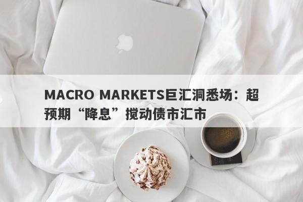 MACRO MARKETS巨汇洞悉场：超预期“降息”搅动债市汇市-第1张图片-Macro Global Markets巨汇