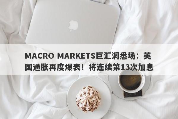 MACRO MARKETS巨汇洞悉场：英国通胀再度爆表！将连续第13次加息-第1张图片-Macro Global Markets巨汇