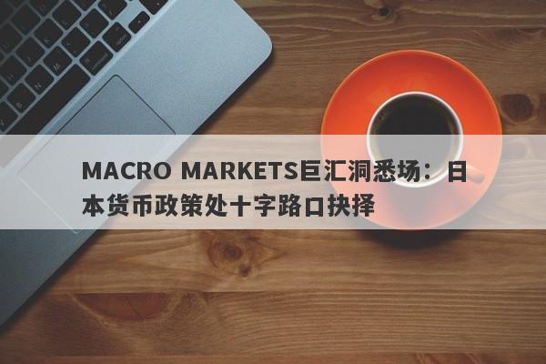 MACRO MARKETS巨汇洞悉场：日本货币政策处十字路口抉择-第1张图片-Macro Global Markets巨汇