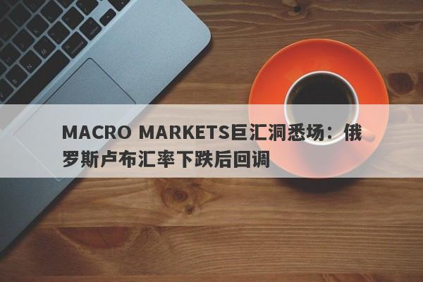 MACRO MARKETS巨汇洞悉场：俄罗斯卢布汇率下跌后回调-第1张图片-Macro Global Markets巨汇