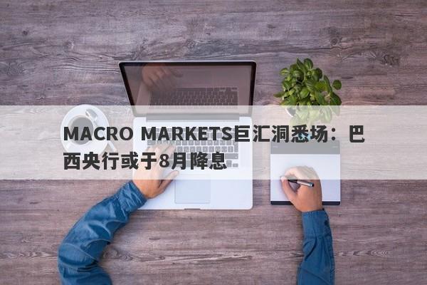 MACRO MARKETS巨汇洞悉场：巴西央行或于8月降息-第1张图片-Macro Global Markets巨汇