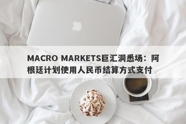 MACRO MARKETS巨汇洞悉场：阿根廷计划使用人民币结算方式支付-第1张图片-Macro Global Markets巨汇
